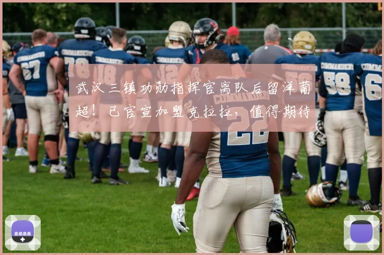 武汉三镇功勋指挥官离队后留洋葡超！已官宣加盟克拉拉，值得期待