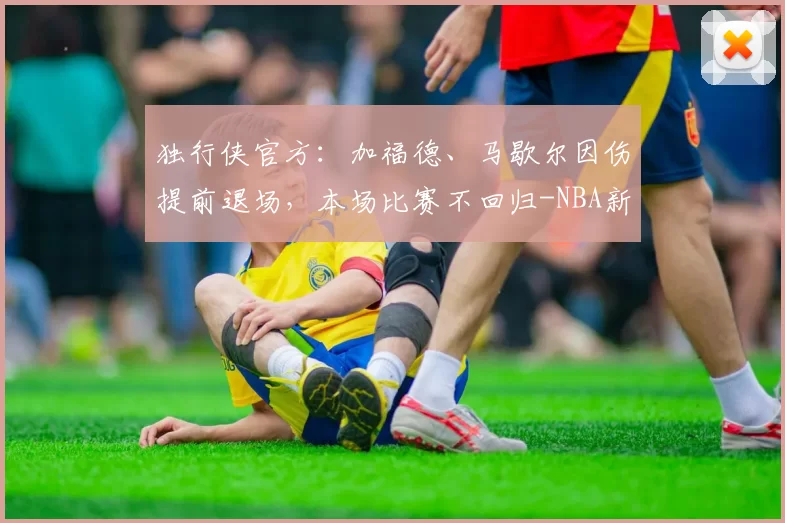 独行侠官方:加福德、马歇尔因伤提前退场,本场比赛不回归-NBA新闻