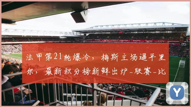 法甲第21轮爆冷，梅斯主场逼平里尔，最新积分榜新鲜出炉_联赛_比赛_排名