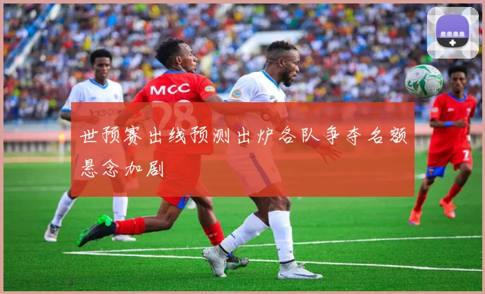 世预赛出线预测出炉各队争夺名额悬念加剧