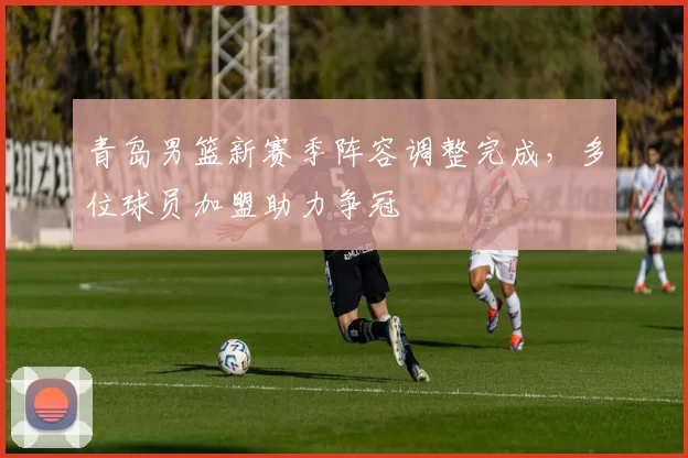 青岛男篮新赛季阵容调整完成，多位球员加盟助力争冠