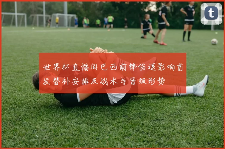 世界杯直播间巴西前锋伤退影响首发替补安排及战术与晋级形势