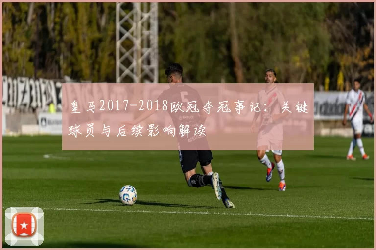 皇马2017-2018欧冠夺冠事记：关键球员与后续影响解读