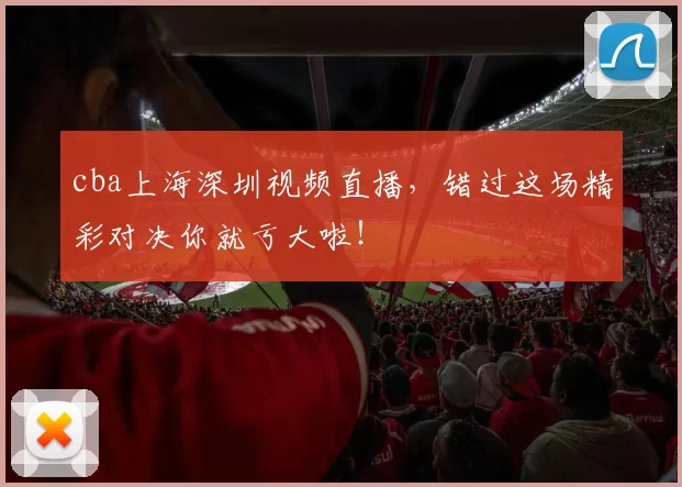 cba上海深圳视频直播，错过这场精彩对决你就亏大啦！