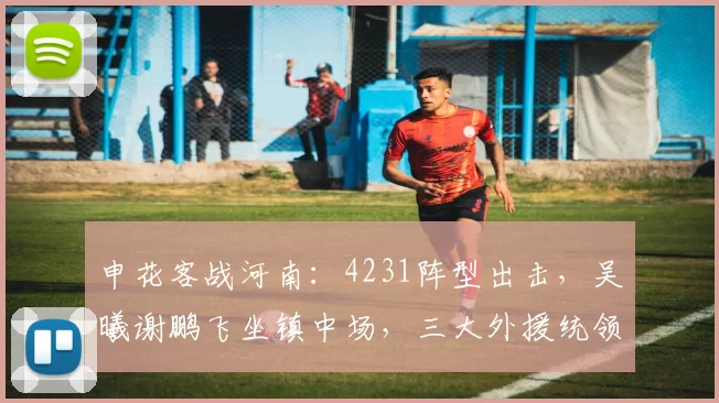 申花客战河南：4231阵型出击，吴曦谢鹏飞坐镇中场，三大外援统领中轴线_中超_主场_阵容