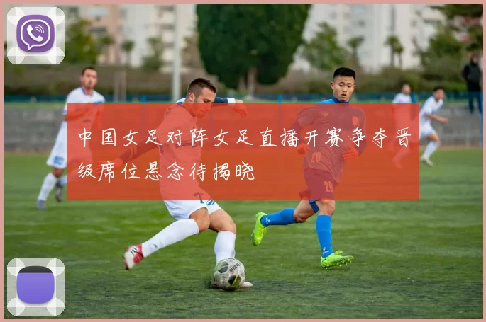 中国女足对阵女足直播开赛争夺晋级席位悬念待揭晓