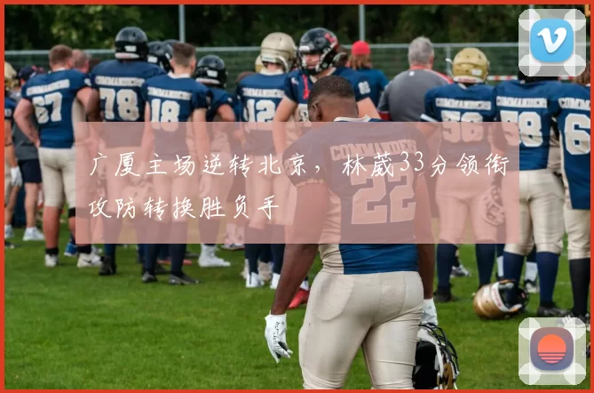 广厦主场逆转北京，林葳33分领衔攻防转换胜负手