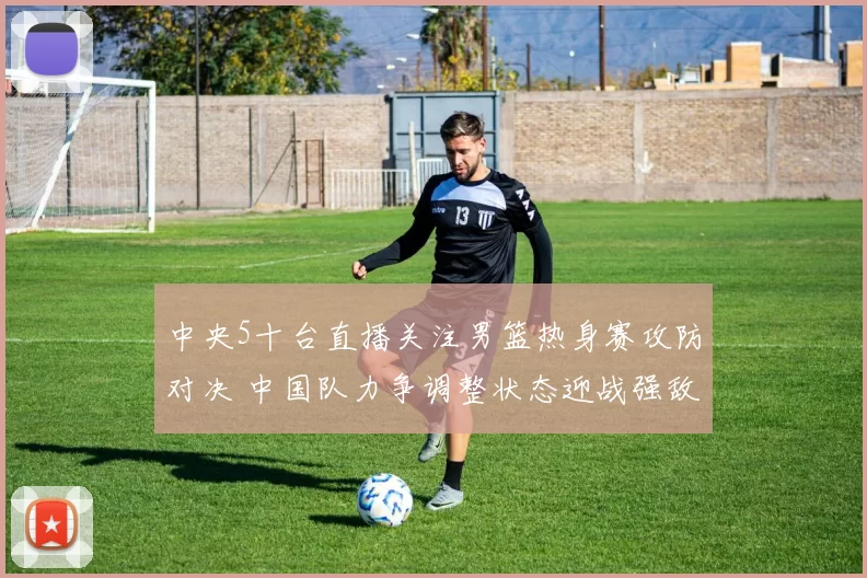 中央5十台直播关注男篮热身赛攻防对决 中国队力争调整状态迎战强敌