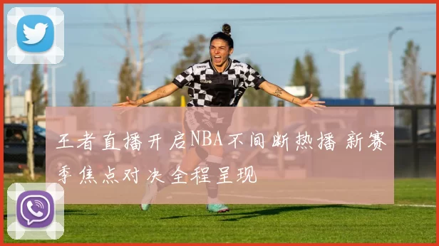 王者直播开启NBA不间断热播 新赛季焦点对决全程呈现