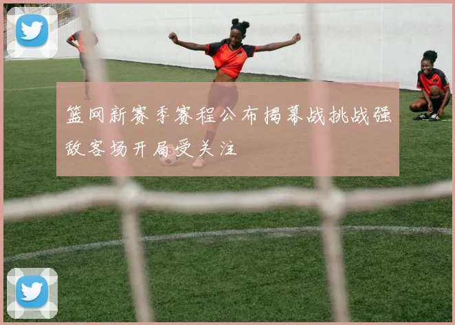 篮网新赛季赛程公布揭幕战挑战强敌客场开局受关注