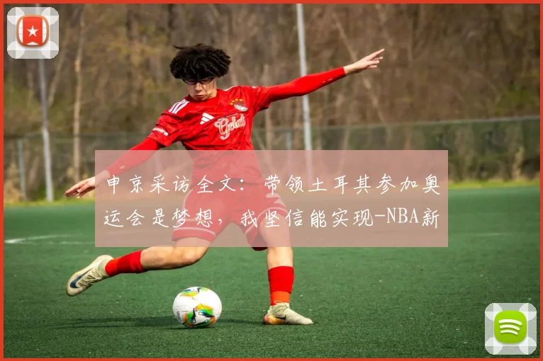 申京采访全文：带领土耳其参加奥运会是梦想，我坚信能实现-NBA新闻