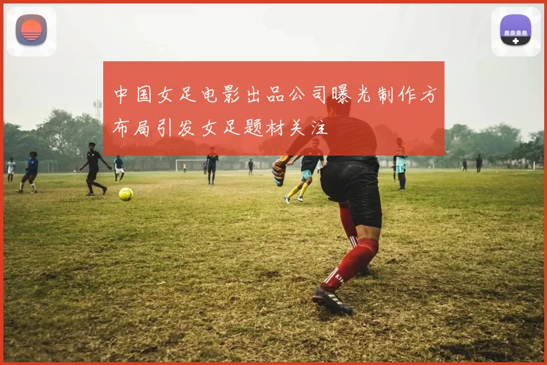 中国女足电影出品公司曝光制作方布局引发女足题材关注