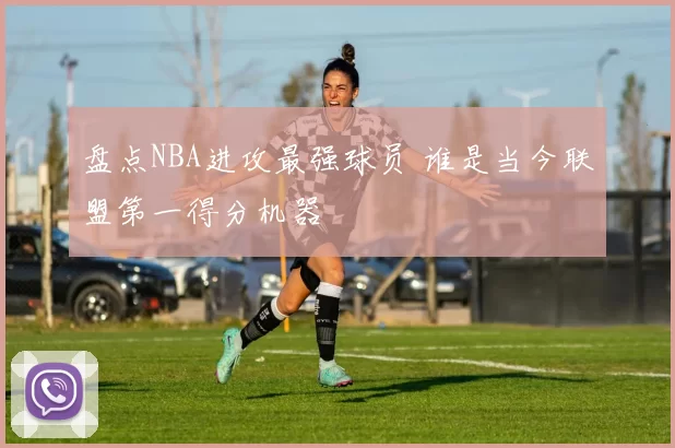 盘点NBA进攻最强球员 谁是当今联盟第一得分机器