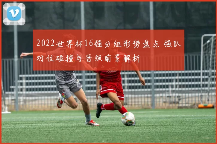 2022世界杯16强分组形势盘点 强队对位碰撞与晋级前景解析