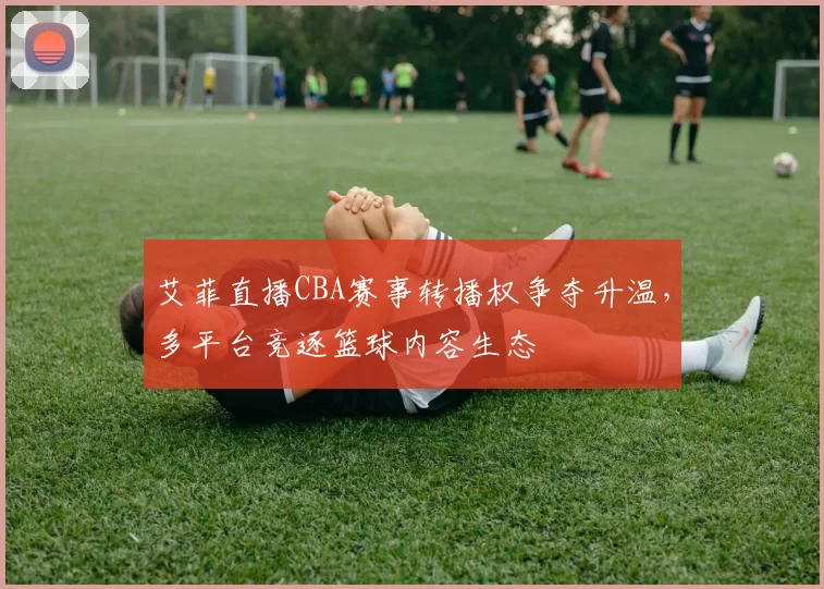 艾菲直播CBA赛事转播权争夺升温，多平台竞逐篮球内容生态