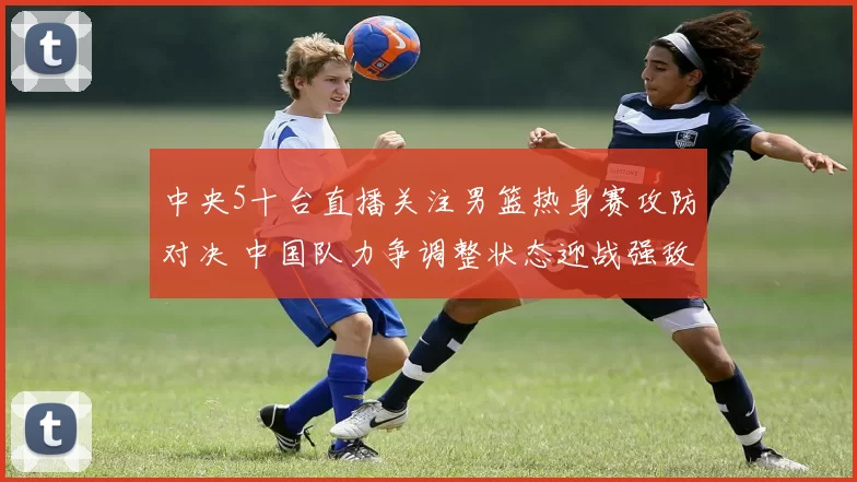 中央5十台直播关注男篮热身赛攻防对决 中国队力争调整状态迎战强敌