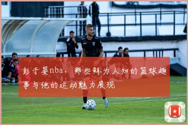 彭于晏nba,那些鲜为人知的篮球趣事与他的运动魅力展现
