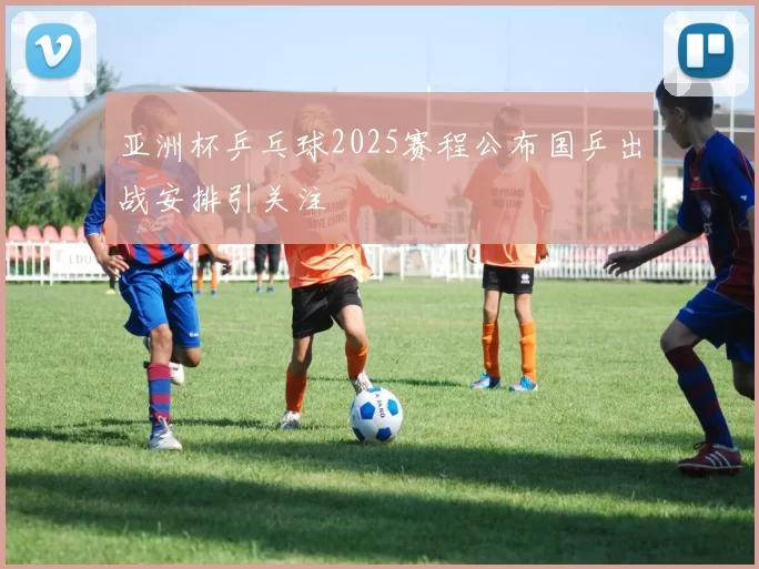 亚洲杯乒乓球2025赛程公布国乒出战安排引关注