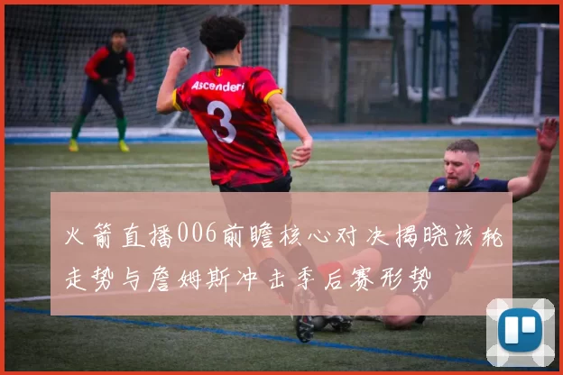 火箭直播006前瞻核心对决揭晓该轮走势与詹姆斯冲击季后赛形势