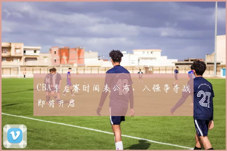 CBA季后赛时间表公布，八强争夺战即将开启