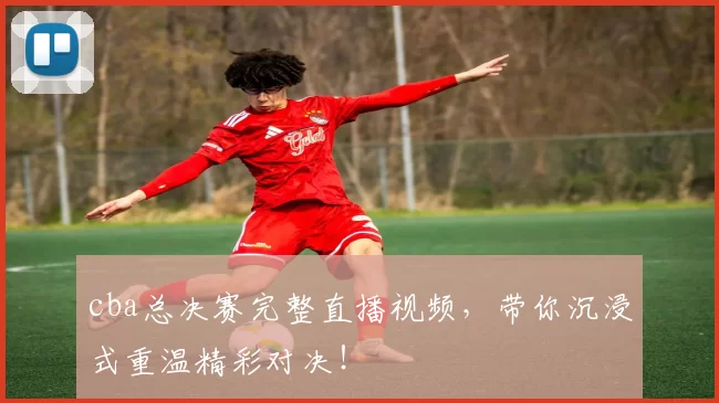 cba总决赛完整直播视频,带你沉浸式重温精彩对决!