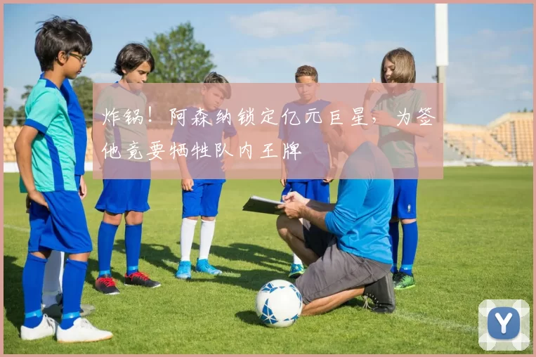 炸锅！阿森纳锁定亿元巨星，为签他竟要牺牲队内王牌