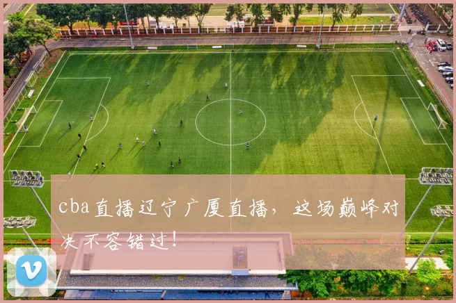 cba直播辽宁广厦直播，这场巅峰对决不容错过！