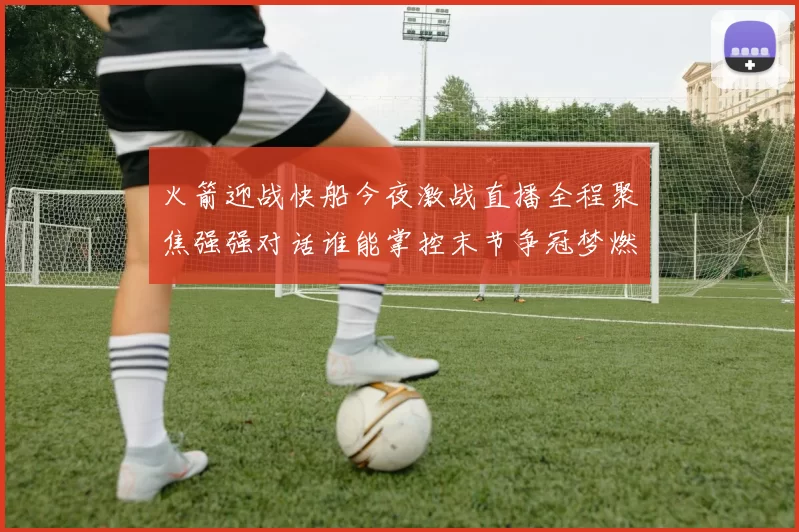 火箭迎战快船今夜激战直播全程聚焦强强对话谁能掌控末节争冠梦燃