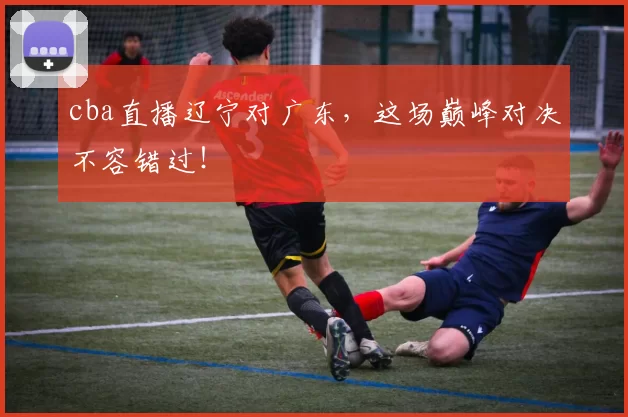 cba直播辽宁对广东，这场巅峰对决不容错过！