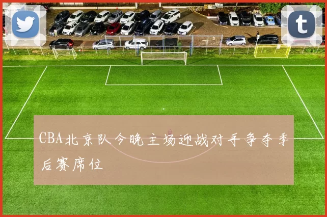 CBA北京队今晚主场迎战对手争夺季后赛席位