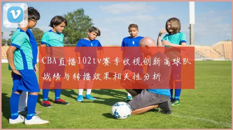 CBA直播102tv赛季收视创新高球队战绩与转播效果相关性分析