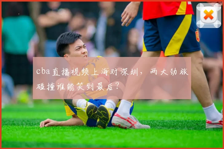 cba直播视频上海对深圳，两大劲旅碰撞谁能笑到最后？