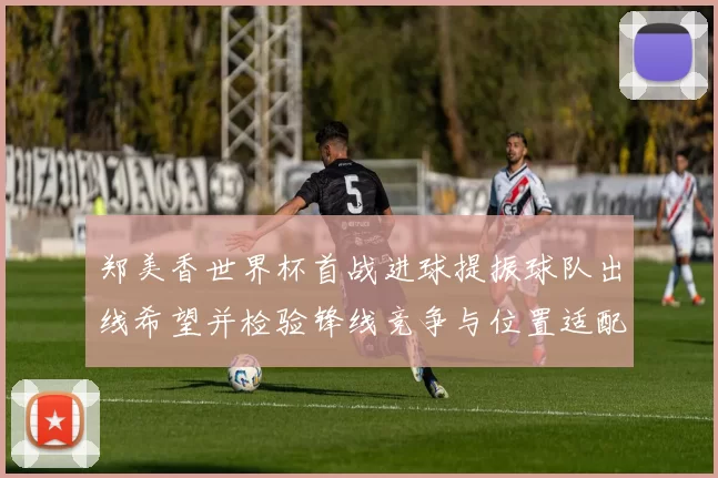 郑美香世界杯首战进球提振球队出线希望并检验锋线竞争与位置适配