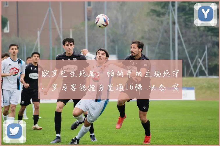 欧罗巴生死局：帕纳辛纳主场死守，罗马客场抢分直通16强_状态_实力_欧联