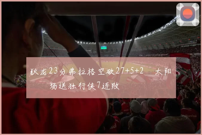 狄龙23分弗拉格空砍27+5+2 太阳主场送独行侠7连败