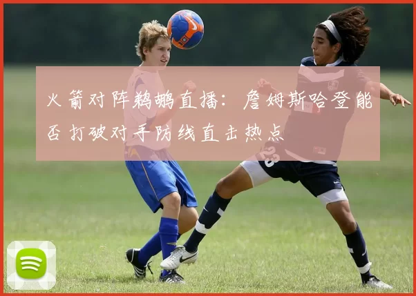 火箭对阵鹈鹕直播：詹姆斯哈登能否打破对手防线直击热点