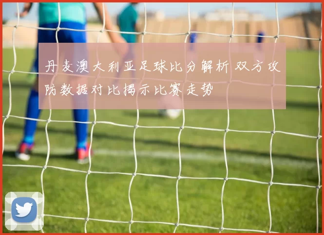 丹麦澳大利亚足球比分解析 双方攻防数据对比揭示比赛走势
