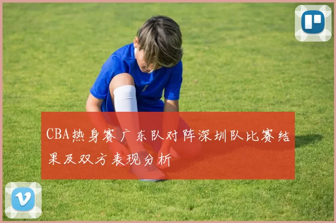 CBA热身赛广东队对阵深圳队比赛结果及双方表现分析