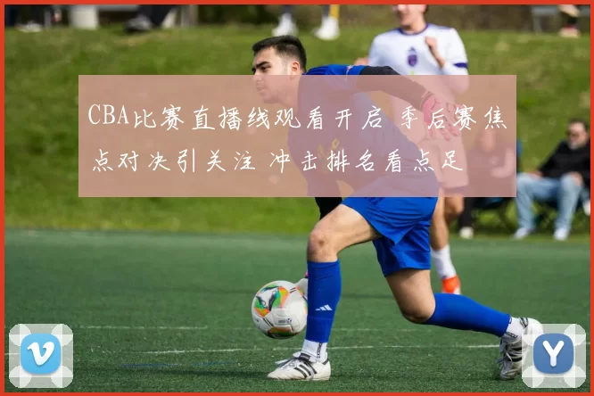 CBA比赛直播线观看开启 季后赛焦点对决引关注 冲击排名看点足