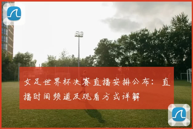 女足世界杯决赛直播安排公布：直播时间频道及观看方式详解