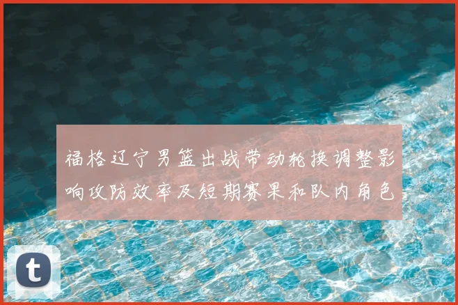 福格辽宁男篮出战带动轮换调整影响攻防效率及短期赛果和队内角色分配