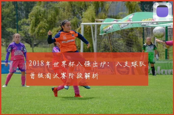 2018年世界杯八强出炉：八支球队晋级淘汰赛阶段解析