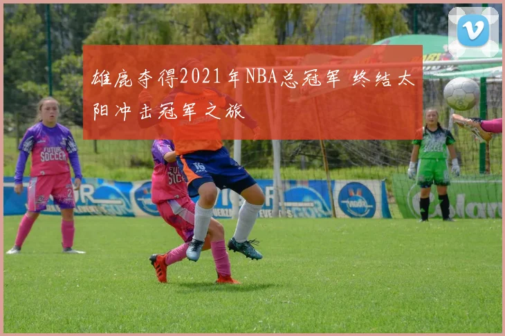 雄鹿夺得2021年NBA总冠军 终结太阳冲击冠军之旅