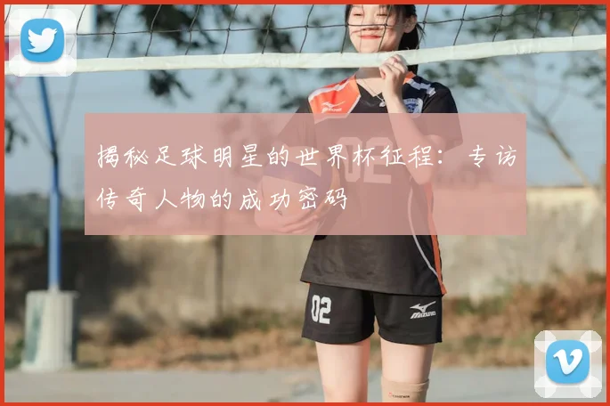揭秘足球明星的世界杯征程：专访传奇人物的成功密码