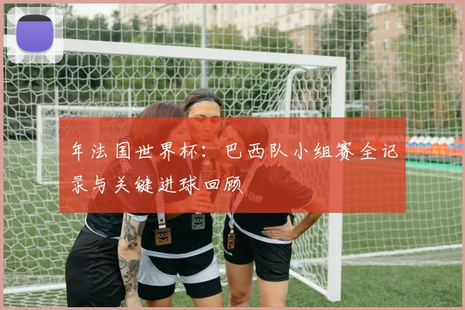 年法国世界杯：巴西队小组赛全记录与关键进球回顾