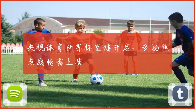 央视体育世界杯直播开启，多场焦点战轮番上演