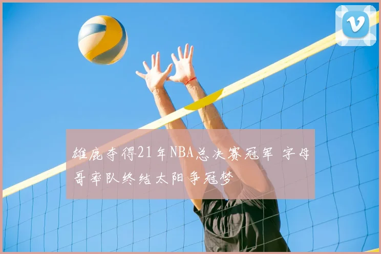 雄鹿夺得21年NBA总决赛冠军 字母哥率队终结太阳争冠梦