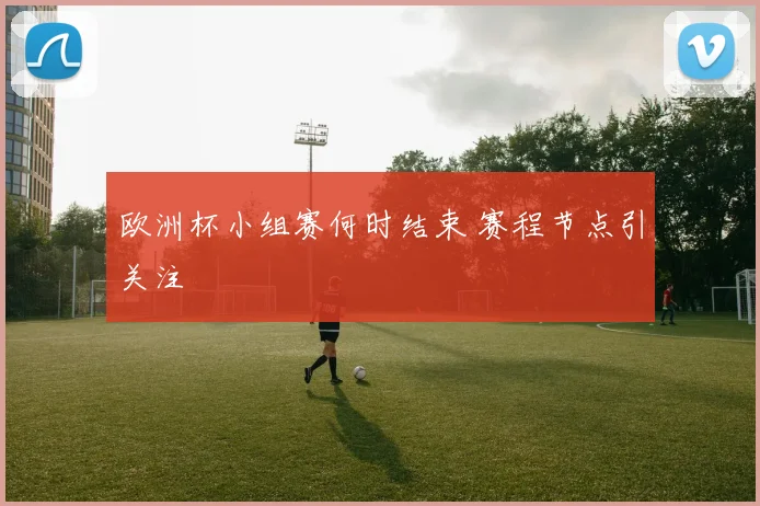 欧洲杯小组赛何时结束 赛程节点引关注