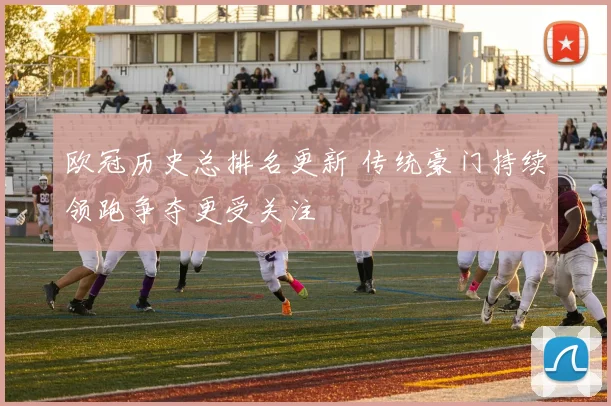 欧冠历史总排名更新 传统豪门持续领跑争夺更受关注