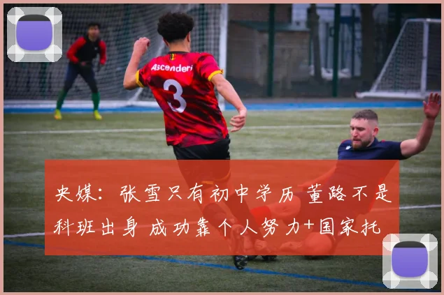 央媒：张雪只有初中学历 董路不是科班出身 成功靠个人努力+国家托举
